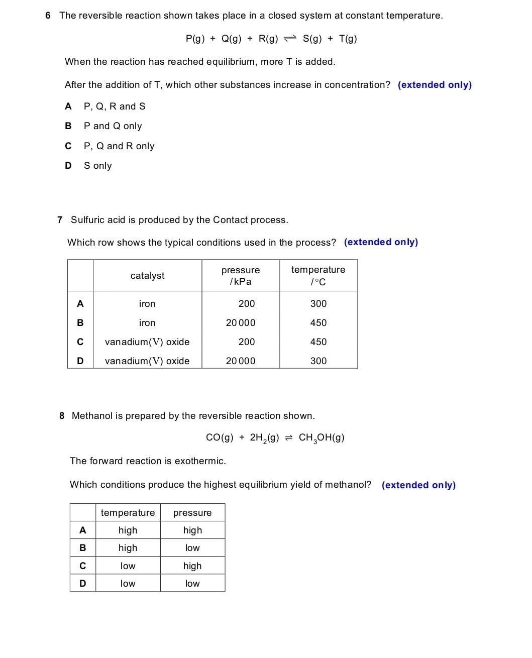 The reversible reaction shown takes place in a closed system at constant temperature.
P(g)+Q(g)+R(g)leftharpoons S(g)+T(g)
When the reaction has reached equilibrium, more T is added.
After the addition of T, which other substances increase in concentration? (extended only)
A P, Q, R and S
B P and Q only
C P, Q and R only
D S only
7 Sulfuric acid is produced by the Contact process.
Which row shows the typical conditions used in the process? (extended only)
8 Methanol is prepared by the reversible reaction shown.
CO(g)+2H_2(g)leftharpoons CH_3OH(g)
The forward reaction is exothermic.
Which conditions produce the highest equilibrium yield of methanol? (extended only)