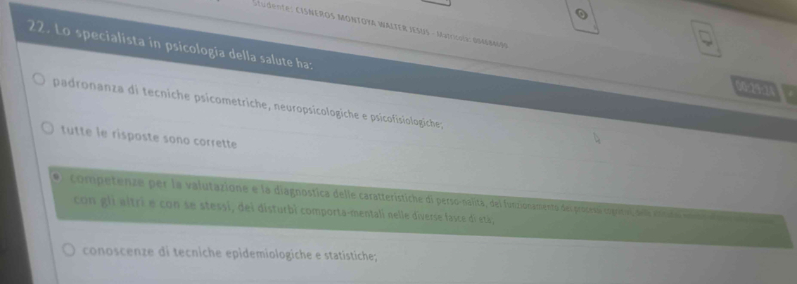 Studente: CISNEROS MONTOYA WALTER JESUS - Matricola: 004684690 00:29:24
22. Lo specialista in psicologia della salute ha:
padronanza di tecniche psicometriche, neuropsicologiche e psicofisiologiche;
tutte le risposte sono corrette
competenze per la valutazione e la diagnostica delle caratteristiche di perso-nalita, del funzionamento derprocesa coprital dea cnrato mantad
con gli altri e con se stessi, dei disturbi comporta-mentali nelle diverse fasce di etá;
conoscenze di tecniche epìdemiologiche e statistiche;