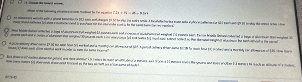 Choose the correct anower.
Which of the following situations is best modeled by the equation 7.5x+62=35+9.3x? 
An elecronics website sells z phone batteries for $62 each and charges $7.50 to ship the entire order. A local electronics store sells x phone batteries for $35 each and $9.30 to ship the entire order. How
many phone batteries (z) does a customer need to purchase for the total order cost to be the same from the two vendors?
West Middle School collected x bags of aluminum that weighed 62 pounds each and x crates of aluminum that weighed 7.5 pounds each. Center Middle School collected x bags of aluminum that weighed 25
pounds each and x crates of aluminum that weighed 35 pounds each. How many bags (x) and crates (x) must each school collect so that the total weight of aluminum for each school is the same?
A pizza delivery driver ears $7.50 for each hour (z) worked and a monthly car allowance of $62. A parcel delivery driver earns $9.30 for each hour (x) worked and a monthly car allowance of $35. How many
hours (x) does each driver need to work in order to earn the same income?
B's drame is 62 meters above the ground and rises another 7.5 meters to reach an altitude of z meters. Jo's drone is 35 meters above the ground and rises another 9.3 meters to reach an altitude of z meters
How many meters (z) does each drone need to travel so the two sircraft are at the same altitude?
00:26:47