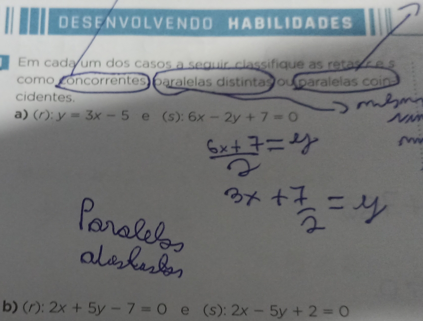 A B I L I D A D E S
Em cada um dos casos a seguir, classifique as retas é é s 
como concorrentes paralelas distintas ou paralelas coin 
cidentes. 
a) ( r ): y=3x-5 e∈(s): 6x-2y+7=0
b) (r):2x+5y-7=0 e (s): 2x-5y+2=0