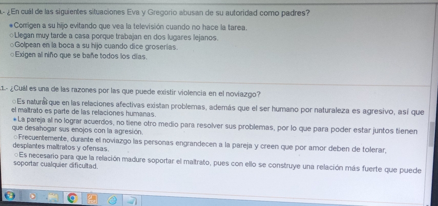 ¿En cuál de las siguientes situaciones Eva y Gregorio abusan de su autoridad como padres?
Corrigen a su hijo evitando que vea la televisión cuando no hace la tarea.
○Llegan muy tarde a casa porque trabajan en dos lugares lejanos.
○Golpean en la boca a su hijo cuando dice groserías.
○Exigen al niño que se bañe todos los días.
11.- ¿Cuál es una de las razones por las que puede existir violencia en el noviazgo?
⊙Es natural que en las relaciones afectivas existan problemas, además que el ser humano por naturaleza es agresivo, así que
el maltrato es parte de las relaciones humanas.
*La pareja al no lograr acuerdos, no tiene otro medio para resolver sus problemas, por lo que para poder estar juntos tienen
que desahogar sus enojos con la agresión.
○Frecuentemente, durante el noviazgo las personas engrandecen a la pareja y creen que por amor deben de tolerar,
desplantes maltratos y ofensas.
⊙Es necesario para que la relación madure soportar el maltrato, pues con ello se construye una relación más fuerte que puede
soportar cualquier dificultad.