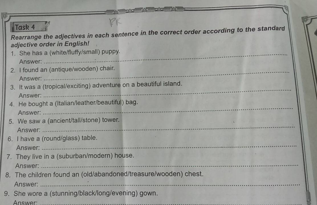 Task 4 
Rearrange the adjectives in each sentence in the correct order according to the standard 
adjective order in English! 
1. She has a (white/fluffy/small) puppy. 
Answer: 
2. I found an (antique/wooden) chair. 
Answer: 
3. It was a (tropical/exciting) adventure on a beautiful island. 
Answer: 
_ 
_ 
4. He bought a (Italian/leather/beautiful) bag. 
Answer: 
_ 
5. We saw a (ancient/tall/stone) tower. 
Answer: 
6. I have a (round/glass) table. 
Answer: 
_ 
7. They live in a (suburban/modern) house. 
Answer: 
_ 
8. The children found an (old/abandoned/treasure/wooden) chest. 
Answer:_ 
9. She wore a (stunning/black/long/evening) gown. 
Answer:_