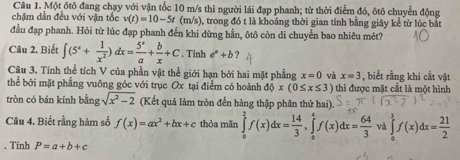 Một ôtô đang chạy với vận tốc 10 m/s thì người lái đạp phanh; từ thời điểm đó, ôtô chuyển động 
chậm dần đều với vận tốc v(t)=10-5t (m/s) 0, trong đó t là khoảng thời gian tính bằng giây kể từ lúc bắt 
đầu đạp phanh. Hỏi từ lúc đạp phanh đến khi dừng hằn, ôtô còn di chuyển bao nhiêu mét? 
Câu 2. Biết ∈t (5^x+ 1/x^2 )dx= 5^x/a + b/x +C. Tính e^a+b ? 
Câu 3. Tính thể tích V của phần vật thể giới hạn bởi hai mặt phẳng x=0 và x=3 , biết rằng khi cắt vật 
thể bởi mặt phẳng vuông góc với trục Ox tại điểm có hoành độ x(0≤ x≤ 3) thì được mặt cắt là một hình 
tròn có bán kính bằng sqrt(x^2-2) (Kết quả làm tròn đến hàng thập phân thứ hai). 
Câu 4. Biết rằng hàm số f(x)=ax^2+bx+c thỏa mãn ∈tlimits _0^(2f(x)dx=frac 14)3, ∈tlimits _0^(4f(x)dx=frac 64)3 và ∈tlimits _0^(3f(x)dx=frac 21)2. Tinh P=a+b+c