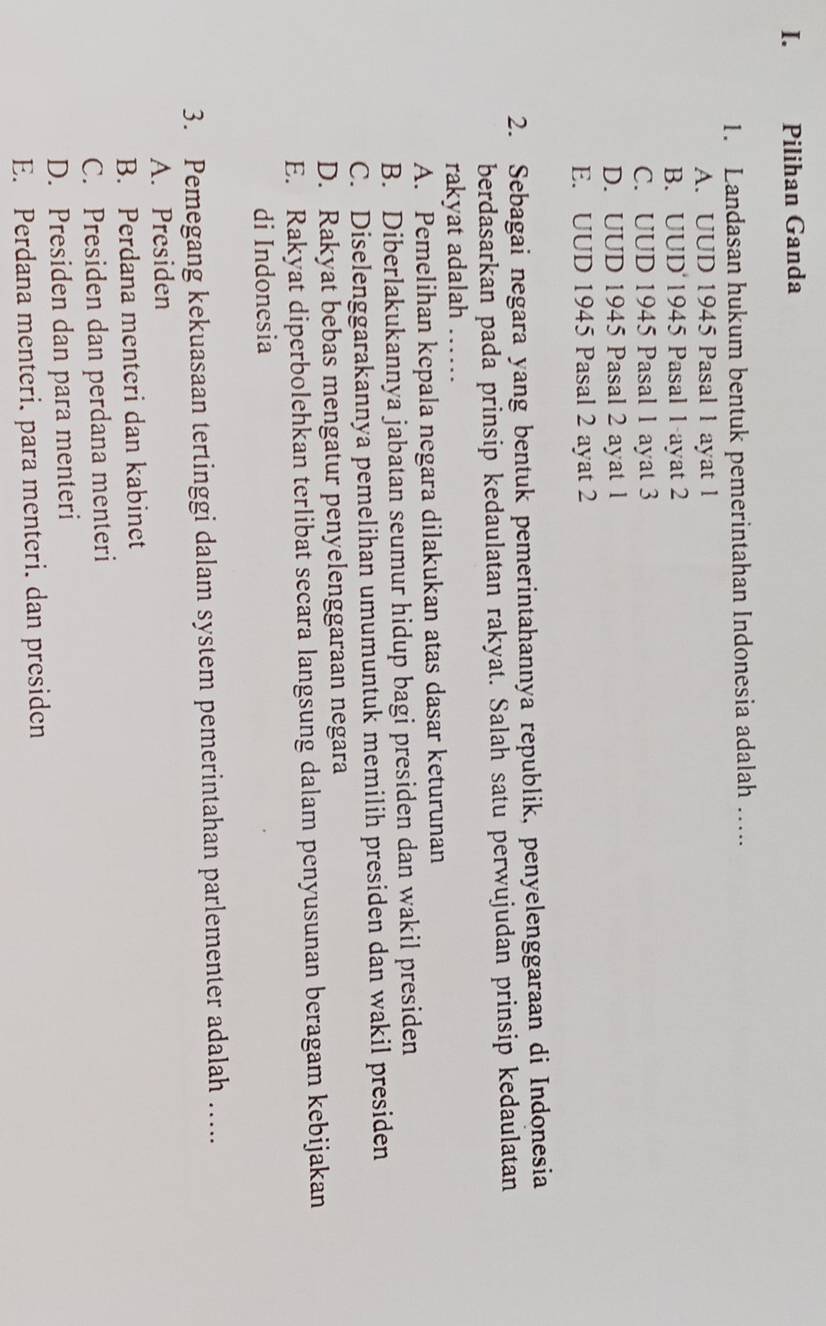 Pilihan Ganda
1. Landasan hukum bentuk pemerintahan Indonesia adalah …...
A. UUD 1945 Pasal 1 ayat 1
B. UUD 1945 Pasal 1 ayat 2
C. UUD 1945 Pasal 1 ayat 3
D. UUD 1945 Pasal 2 ayat 1
E. UUD 1945 Pasal 2 ayat 2
2. Sebagai negara yang bentuk pemerintahannya republik, penyelenggaraan di Indonesia
berdasarkan pada prinsip kedaulatan rakyat. Salah satu perwujudan prinsip kedaulatan
rakyat adalah ……
A. Pemelihan kepala negara dilakukan atas dasar keturunan
B. Diberlakukannya jabatan seumur hidup bagi presiden dan wakil presiden
C. Diselenggarakannya pemelihan umumuntuk memilih presiden dan wakil presiden
D. Rakyat bebas mengatur penyelenggaraan negara
E. Rakyat diperbolehkan terlibat secara langsung dalam penyusunan beragam kebijakan
di Indonesia
3. Pemegang kekuasaan tertinggi dalam system pemerintahan parlementer adalah …....
A. Presiden
B. Perdana menteri dan kabinet
C. Presiden dan perdana menteri
D. Presiden dan para menteri
E. Perdana menteri. para menteri. dan presiden