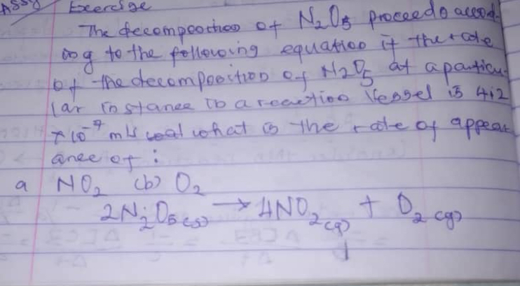 Eoerdige 
The decompeothao of N_2O_5 proceedo accod 
bog to the following equation it therake 
of the decompoostioo of _N_2O_5 at a panticul 
lar instance to a reeetioo lessel is 4i2
* 10^(-7)m/s ceal what is the rate of appear 
anee of: 
a NO_2^(2_2)Ni_2O_2to 4NO_2ato to D_2cg