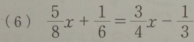 ( 6 )  5/8 x+ 1/6 = 3/4 x- 1/3 