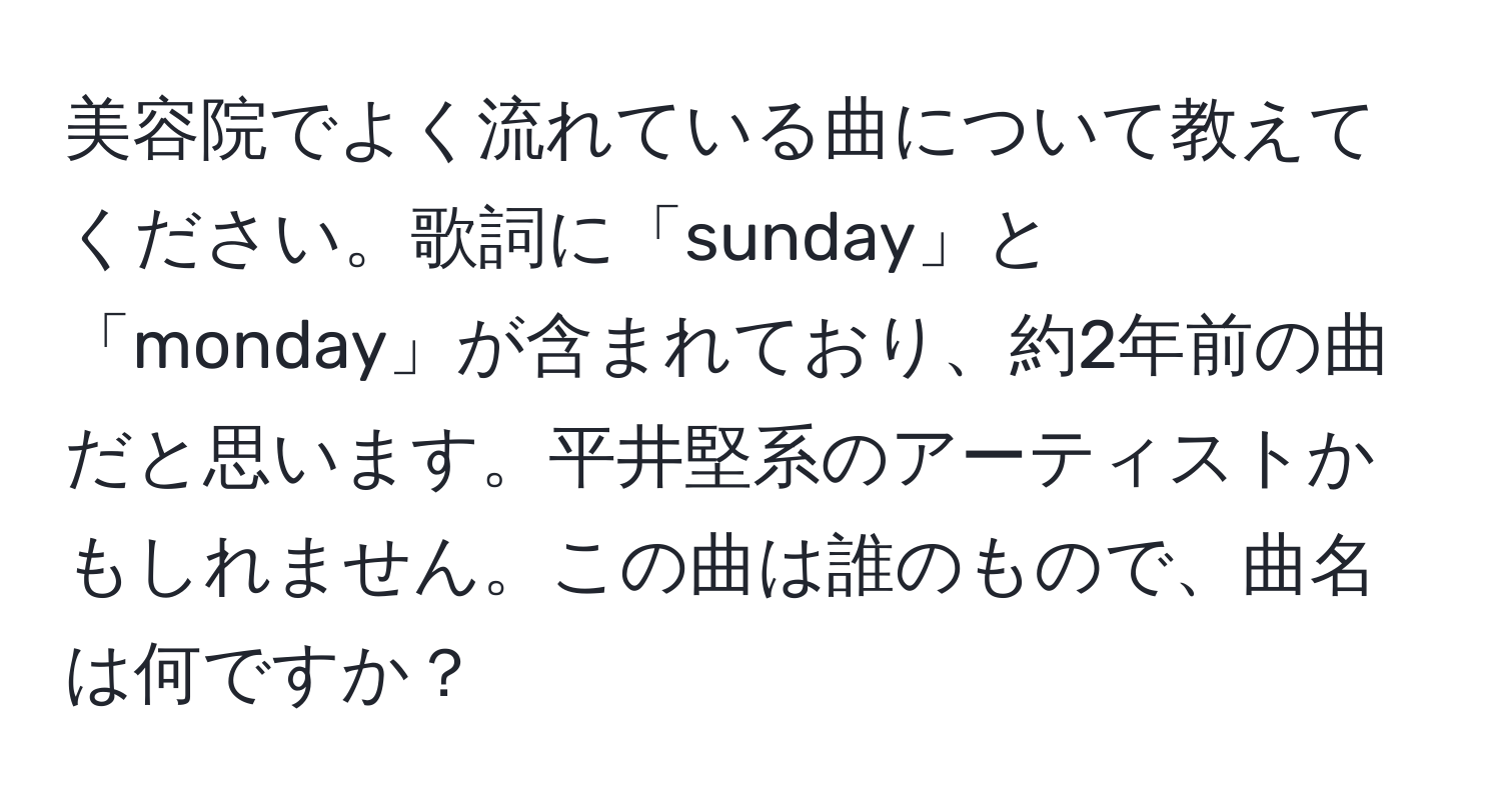 美容院でよく流れている曲について教えてください。歌詞に「sunday」と「monday」が含まれており、約2年前の曲だと思います。平井堅系のアーティストかもしれません。この曲は誰のもので、曲名は何ですか？