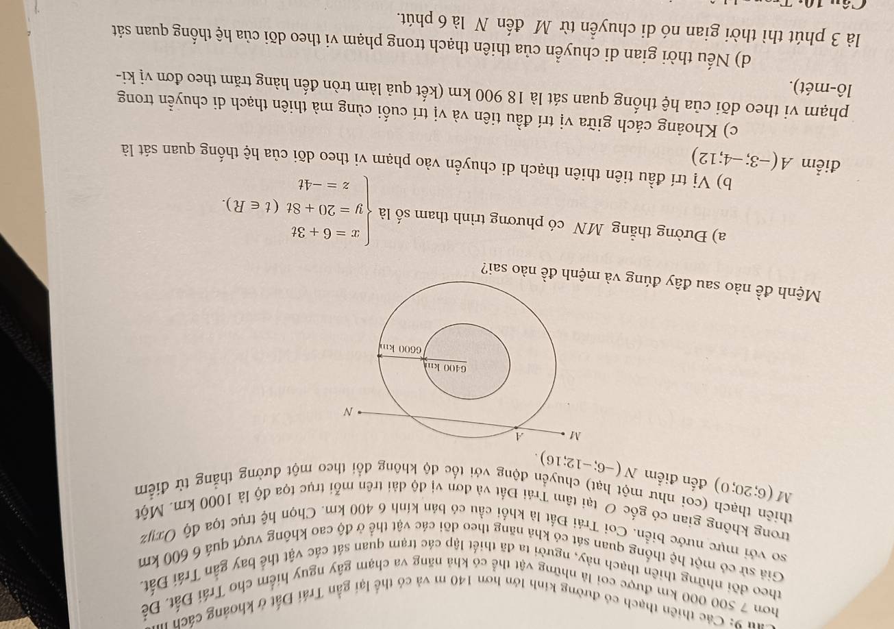 Các thiên thạch có đường kinh lớn hơn 140 m và có thể lại gần Trái Đất ở khoảng cách ở
hơn 7 500 000 km được coi là những vật thể có khả năng va chạm gây nguy hiểm cho Trái Đất. Để
theo đõi những thiên thạch này, người ta đã thiết lập các trạm quan sát các vật thể bay gần Trái Đất.
Giả sử có một hệ thống quan sát có khả năng theo dõi các vật thể ở độ cao không vượt quá 6 600 km
so với mực nước biển. Coi Trái Đất là khối cầu có bản kính 6 400 km. Chọn hệ trục tọa độ Oxyz
trong không gian có gốc O tại tâm Trái Đất và đơn vị độ dài trên mỗi trục tọa độ là 1000 km. Một
thiên thạch (coi như một hạt) chuyển động với tốc độ không đổi theo một đường thắng từ điểm
M(6;20;0) đến điểm N(-6;-12;16).
Mệnh đề nào sau đây đúng và nh đề nào sai?
a) Đường thẳng MN có phương trình tham số là beginarrayl x=6+3t y=20+8t(t∈ R). z=-4tendarray.
điểm A(-3;-4;12)
b) Vị trí đầu tiên thiên thạch di chuyển vào phạm vi theo dõi của hệ thống quan sát là
c) Khoảng cách giữa vị trí đầu tiên và vị trí cuối cùng mà thiên thạch di chuyển trong
phạm vi theo dõi của hệ thống quan sát là 18 900 km (kết quả làm tròn đến hàng trăm theo đơn vị ki-
lô-mét).
d) Nếu thời gian di chuyển của thiên thạch trong phạm vi theo dõi của hệ thống quan sát
là 3 phút thì thời gian nó di chuyển từ M đến N là 6 phút.