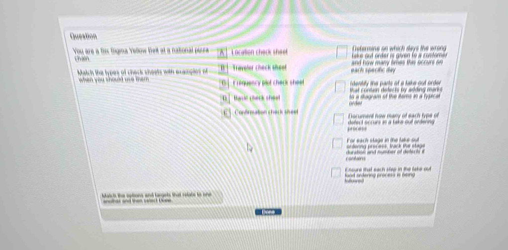 Question
You are a Sí Sigma Yellow Beit at a national pizza A Location check sheet Determine on which days the wrong
chain. take out order is given to a customer
and how many limes this occurs on 
Match the types of check sheets with examples of B Traveler check sheel each specific day 
when you should use them . G Frequency plot check sheet i dentify the parts of a take-out order
D ] Basie check sheet to a diagram of the items in a typical
order
E ] Confimation check sheel Document how many of each type of
defect occurs in a take out ordering 
process
For each stage in the take-out
ordenng process, track the stags
duration and number of defects i
contains
Ensure that each step in the take out
fond ordering process is being 
mtlowed
Match the options and fargels that refate to one
another and then select Done
w