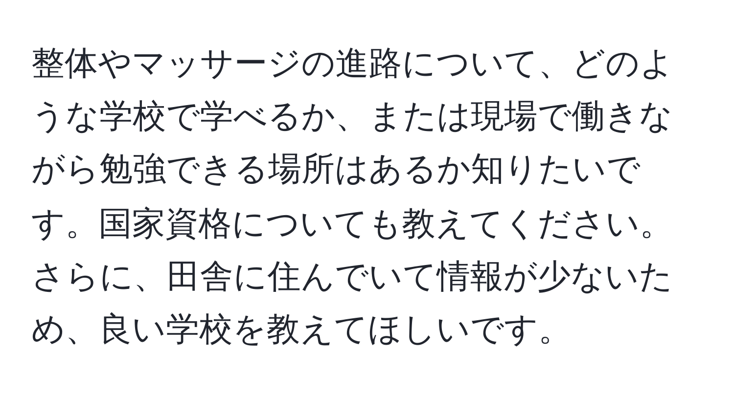 整体やマッサージの進路について、どのような学校で学べるか、または現場で働きながら勉強できる場所はあるか知りたいです。国家資格についても教えてください。さらに、田舎に住んでいて情報が少ないため、良い学校を教えてほしいです。