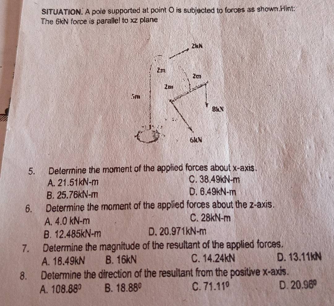 SITUATION. A pole supported at point O is subjected to forces as shown.Hint:
The 6kN force is paralle! to xz plane
5. Determine the moment of the applied forces about x-axis.
A. 21.51kN-m
C. 38.49kN-m
B. 25.76kN-m
D. 6.49kN-m
6. Determine the moment of the applied forces about the z -axis.
A. 4.0 kN-m
C. 28kN-m
B. 12.485kN-m D. 20.971kN-m
7. Determine the magnitude of the resultant of the applied forces.
A. 18.49kN B. 16kN C. 14.24kN D. 13,11kN
8. Determine the direction of the resultant from the positive x-axis.
A. 108.88° B. 18.88° C. 71.11° D. 20.96°