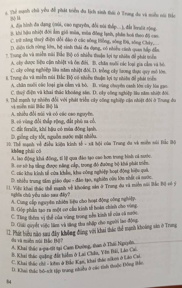 Thể mạnh chủ yếu đề phát triển du lịch sinh thái ở Trung du và miền núi Bắc
Bộ là
A. địa hình đa dạng (núi, cao nguyên, đồi núi thấp.), đất feralit rộng.
B. khí hậu nhiệt đới ẩm gió mùa, mùa đông lạnh, phân hoá theo độ cao.
C. trữ năng thuỷ điện dồi dào ở các sông Hồng, sông Đà, sông Cháy,...
D. diện tích rừng lớn, hệ sinh thái đa dạng, có nhiều cảnh quan hấp dẫn.
7. Trung du và miền núi Bắc Bộ có nhiều thuận lợi tự nhiên để phát triển
A. cây dược liệu cận nhiệt và ôn đới. B. chăn nuôi các loại gia cầm và bò.
C. cây công nghiệp lâu năm nhiệt đới.D. trồng cây lương thực quy mô lớn.
8. Trung du và miền núi Bắc Bộ có nhiều thuận lợi tự nhiên để phát triển
A. chăn nuôi các loại gia cầm và bò. B. vùng chuyên canh lớn cây lúa gạo.
C. thuỷ điện và khai thác khoáng sản. D. cây công nghiệp lâu năm nhiệt đới.
9. Thế mạnh tự nhiên đối với phát triển cây công nghiệp cận nhiệt đới ở Trung du
và miền núi Bắc Bộ là
A. nhiều đồi núi và có các cao nguyên.
B. có vùng đồi thấp rộng, đất phù sa cổ.
C. đất feralit, khí hậu có mùa đông lạnh.
D. giống cây tốt, nguồn nước mặt nhiều.
10. Thế mạnh về điều kiện kinh tế - xã hội của Trung du và miền núi Bắc Bộ
không phải có
A. lao động khá đông, tỉ lệ qua đào tạo cao hơn trung bình cả nước.
B. cơ sở hạ tầng được nâng cấp, trong đó đường bộ khá phát triển.
C. các khu kinh tế cửa khẩu, khu công nghiệp hoạt động hiệu quả.
D. nhiều trung tầm giáo dục - đào tạo, nghiên cứu lớn nhất cả nước.
11. Việc khai thác thế mạnh về khoáng sản ở Trung du và miền núi Bắc Bộ có ý
nghĩa chủ yếu nào sau đây?
A. Cung cấp nguyên nhiên liệu cho hoạt động công nghiệp.
B. Góp phần tạo ra một cơ cấu kinh tế hoàn chinh cho vùng.
C. Tăng thêm vị thế của vùng trong nền kinh tế của cả nước.
D. Giải quyết việc làm và tăng thu nhập cho người lao động.
12. Phát biểu nào sau đây không đúng với khai thác thể mạnh khoáng sản ở Trung
du và miền núi Bắc Bộ?
A. Khai thác a-pa-tít tại Cam Đường, than ở Thái Nguyên.
B. Khai thác quặng đất hiểm ở Lai Châu, Yên Bái, Lào Cai.
C. Khai thác chì - kẽm ở Bắc Kạn, khai thác niken ở Lào Cai.
D. Khai thác bô-xít tập trung nhiều ở các tỉnh thuộc Đồng Bắc.
84