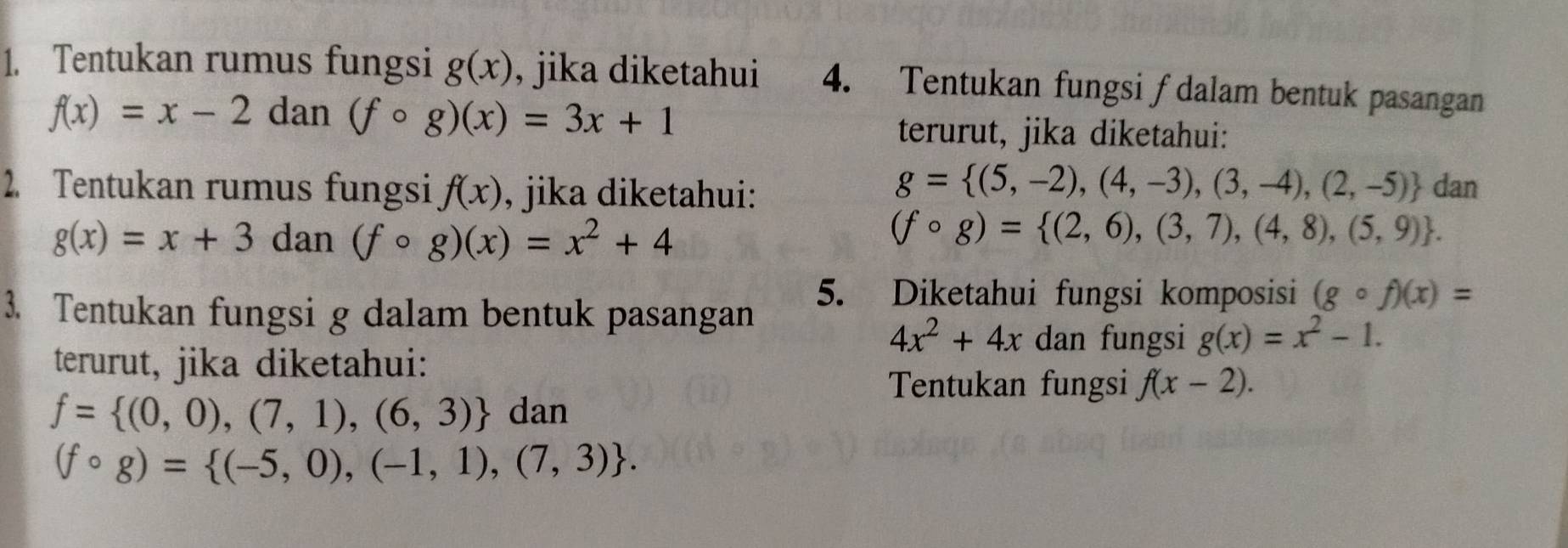 Tentukan rumus fungsi g(x) , jika diketahui 4. Tentukan fungsi ∫ dalam bentuk pasangan
f(x)=x-2 dan (fcirc g)(x)=3x+1
terurut, jika diketahui:
g= (5,-2),(4,-3),(3,-4),(2,-5)
2. Tentukan rumus fungsi f(x) , jika diketahui: dan
g(x)=x+3 dan (fcirc g)(x)=x^2+4
(fcirc g)= (2,6),(3,7),(4,8),(5,9). 
3. Tentukan fungsi g dalam bentuk pasangan 
5. Diketahui fungsi komposisi (gcirc f)(x)=
4x^2+4x dan fungsi g(x)=x^2-1. 
terurut, jika diketahui: 
Tentukan fungsi f(x-2).
f= (0,0),(7,1),(6,3) dan
(fcirc g)= (-5,0),(-1,1),(7,3).