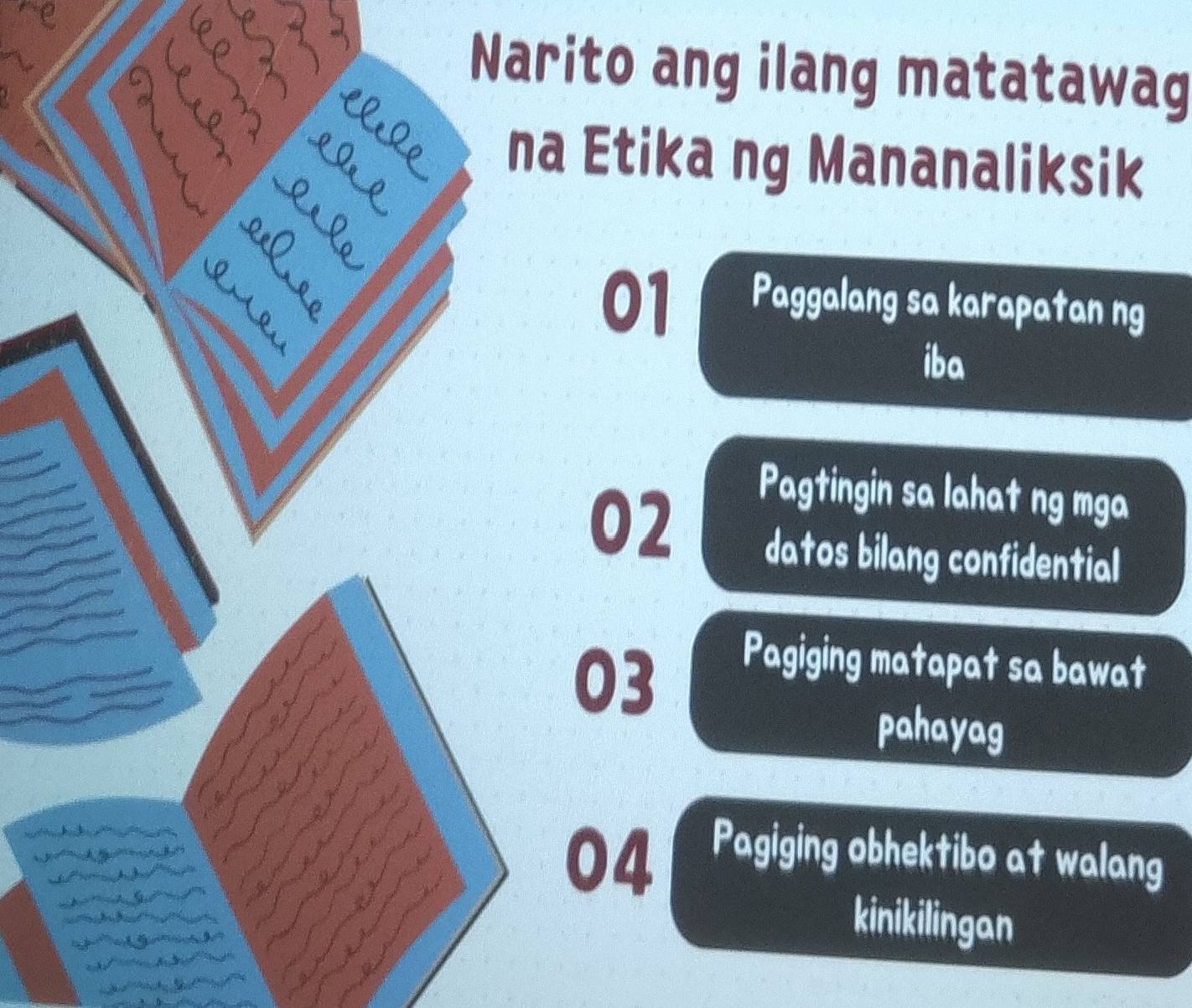 Narito ang ilang matatawag
D
elle na Etika ng Mananaliksik
01
Paggalang sa karapatan ng
iba
02
Pagtingin sa lahat ng mga
datos bilang confidential
Pagiging matapat sa bawat
af
03
a
pahayag
3
04
Pagiging obhektibo at walang
kinikilingan
a a