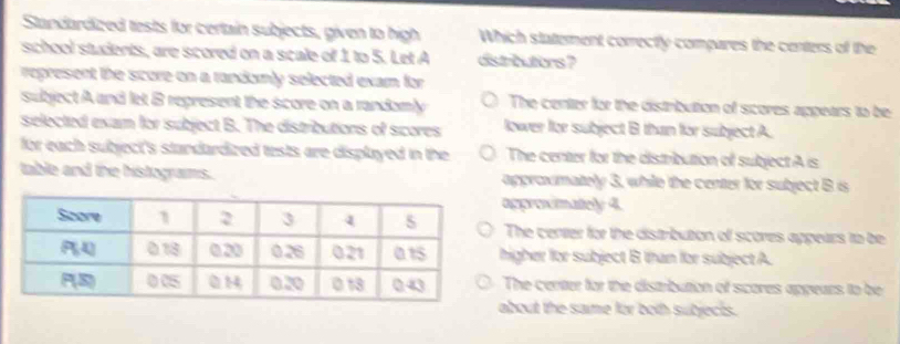 Standardized tests for certain subjects, given to high Which statement correctly compares the centers of the
school students, are scored on a scale of 1 to 5. Let A distributors ?
represent the score on a randomly selected exam for
subject A and let B represent the score on a randomly The center for the distrbution of scores appears to be
selected exam for subject B. The distributions of scores lower for subject B than for subject A.
for each subject's standardized tests are displayed in the The center for the distribution of subject A is
table and the histograms. approxmately 3, while the center for subject B is
opproximatiely 4.
The center for the distribution of scores appears to be
higher for subject B than for subject A.
The centter for the distribution of scores appears to be
about the same for both subjects.