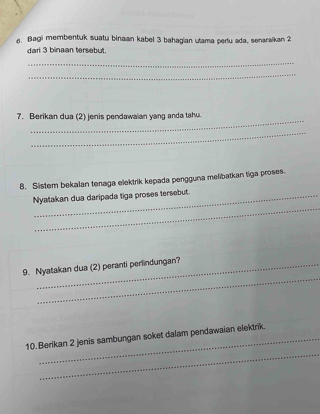 Bagi membentuk suatu binaan kabel 3 bahagian utama perlu ada, senaraikan 2
dari 3 binaan tersebut. 
_ 
_ 
_ 
7. Berikan dua (2) jenis pendawaian yang anda tahu. 
_ 
8. Sistem bekalan tenaga elektrik kepada pengguna melibatkan tiga proses. 
_ 
Nyatakan dua daripada tiga proses tersebut. 
_ 
9. Nyatakan dua (2) peranti perlindungan? 
_ 
10. Berikan 2 jenis sambungan soket dalam pendawaian elektrik.