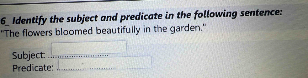 Identify the subject and predicate in the following sentence: 
"The flowers bloomed beautifully in the garden." 
Subject:_ 
Predicate:_