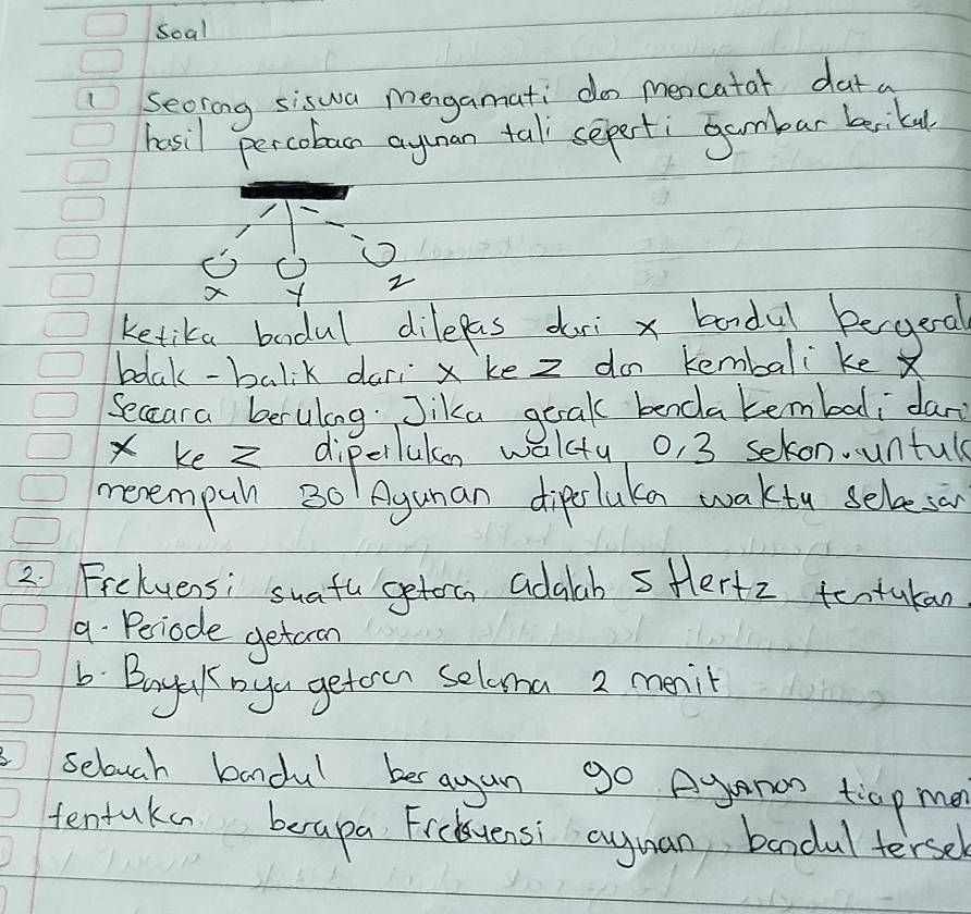 Soal 
secring siswa mengamati do mencatat dat a 
hosil percobac ayunan tal seperti Gambar bikal
x
ketika badul dilepas dori x bandul begeal 
bdlak-balik dari x ke z do kembali ke X
Seccara beruling. Jika geak benda tembali dar 
Xke diperlukon walcty o, 3 sekon. untul 
menempuh B0 Agunan diperluka waktu selveson 
2. Frckvensi suatu getorc adalab sHertz tentukan 
9. Periode getcron 
b Boyek yu geteen seloma 2 mnil 
1 selouch baandul bes agan go Aganos t:op men 
tentaka berapa Ficuensi Quynan bandul tersel