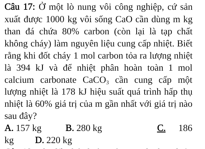 Ở một lò nung vôi công nghiệp, cứ sản
xuất được 1000 kg vôi sống CaO cần dùng m kg
than đá chứa 80% carbon (còn lại là tạp chất
không cháy) làm nguyên liệu cung cấp nhiệt. Biết
rằng khi đốt cháy 1 mol carbon tỏa ra lượng nhiệt
là 394 kJ và để nhiệt phân hoàn toàn 1 mol
calcium carbonate CaCO_3 cần cung cấp một
lượng nhiệt là 178 kJ hiệu suất quá trình hấp thụ
nhiệt là 60% giá trị của m gần nhất với giá trị nào
sau đây?
A. 157 kg B. 280 kg C. 186
kg D. 220 kg