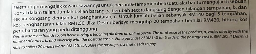 Desmi ingin mengajak kawan-kawannya untuk bersama-sama membeli suatu alat bantu mengajar di sebuah 
portal dalam talian. Jumlah belian barang, α, berubah secara langsung dengan bilangan tempahan, b, dan 
secara songsang dengan kos penghantaran, c. Untuk jumlah belian sebanyak RM140 bagi 5 tempahan, 
kos penghantaran ialah RM1.50. Jika Desmi berjaya mengutip 20 tempahan bernilai RM420, hitung kos 
penghantaran yang perlu ditanggung. 
Desmi wants her friends to join her in buying a teaching aid from an online portal. The total price of the product, a, varies directly with the 
number of orders, b, and inversely with the postage cost, c. For a purchase of RM140 for 5 orders, the postage cost is RM1.50. If Desmi is 
able to collect 20 orders worth RM420, calculate the postage cost that needs to pay.