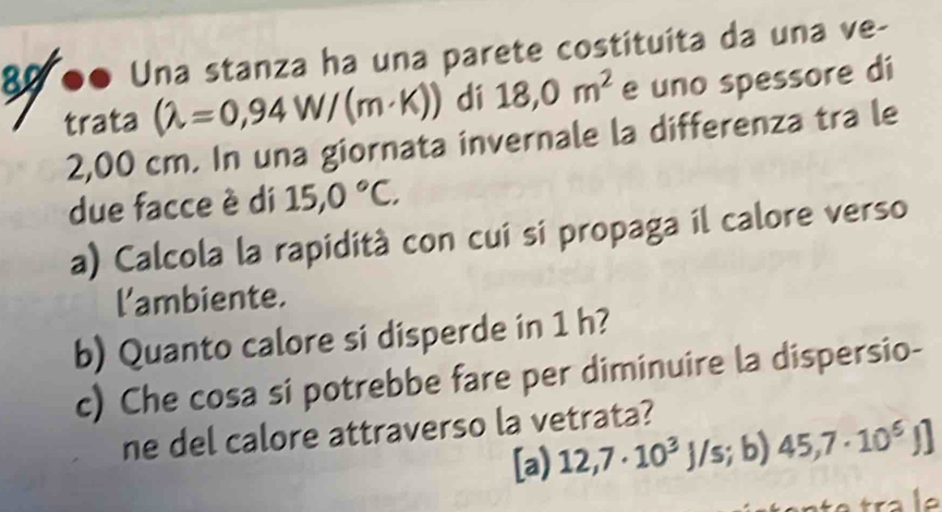 80 ●● Una stanza ha una parete costituita da una ve-
trata (lambda =0,94W/(m· K)) dí 18,0m^2 e uno spessore di
2,00 cm. In una giornata invernale la differenza tra le
due facce è di 15,0°C. 
a) Calcola la rapidità con cui si propaga il calore verso
l'ambiente.
b) Quanto calore si disperde in 1 h?
c) Che cosa si potrebbe fare per diminuire la dispersio-
ne del calore attraverso la vetrata?
[a) 12,7· 10^3 L s a b) 45,7· 10^6J]