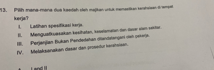 Pilih mana-mana dua kaedah oleh majikan untuk memastikan kerahsiaan di tempat
kerja?
I. Latihan spesifikasi kerja.
II. Menguatkuasakan kesihatan, keselamatan dan dasar alam sekitar.
III. Perjanjian Bukan Pendedahan ditandatangani oleh pekerja.
IV. Melaksanakan dasar dan prosedur kerahsiaan.
I and II