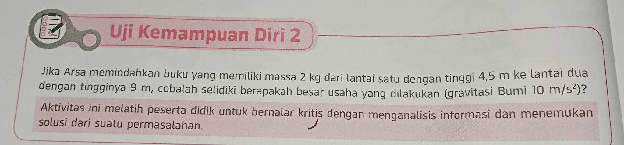 Uji Kemampuan Diri 2 
Jika Arsa memindahkan buku yang memiliki massa 2 kg dari lantai satu dengan tinggi 4,5 m ke lantai dua 
dengan tingginya 9 m, cobalah selidiki berapakah besar usaha yang dilakukan (gravitasi Bumi 10m/s^2) ? 
Aktivitas ini melatih peserta didik untuk bernalar kritis dengan menganalisis informasi dan menemukan 
solusi dari suatu permasalahan.