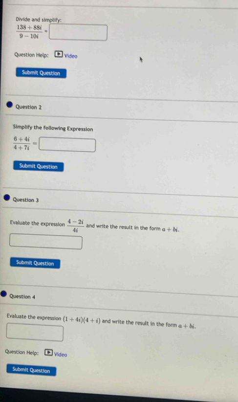 Divide and simplify:
 (138+88i)/9-10i =□
Question Help: Video 
Submit Question 
Question 2 
Simplify the following Expression
 (6+4i)/4+7i =□
Submit Question 
Question 3 
Evaluate the expression  (4-2i)/4i  and write the result in the form a+bi. 
□  
Submit Question 
Question 4 
Evaluate the expression (1+4i)(4+i) and write the result in the form a+bi. 
□ 
Question Help: Video 
Submit Question