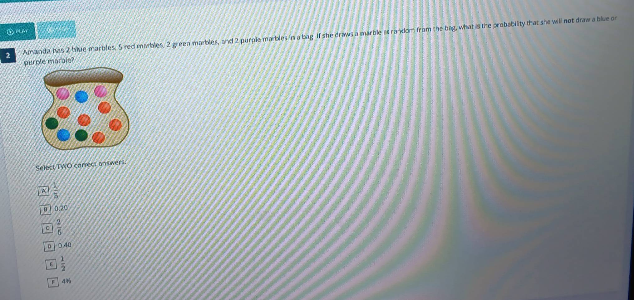 ① PLAY
2 Amanda has 2 blue marbles, 5 red marbles, 2 green marbles, and 2 purple marbles in a bag. If she draws a marble at random from the bag, what is the probability that she will not draw a blue or
purple marble?
Select TWO correct answers.
A  1/5 
в 0.20
c  2/5 
D 0.40
E  1/2 
F 4%