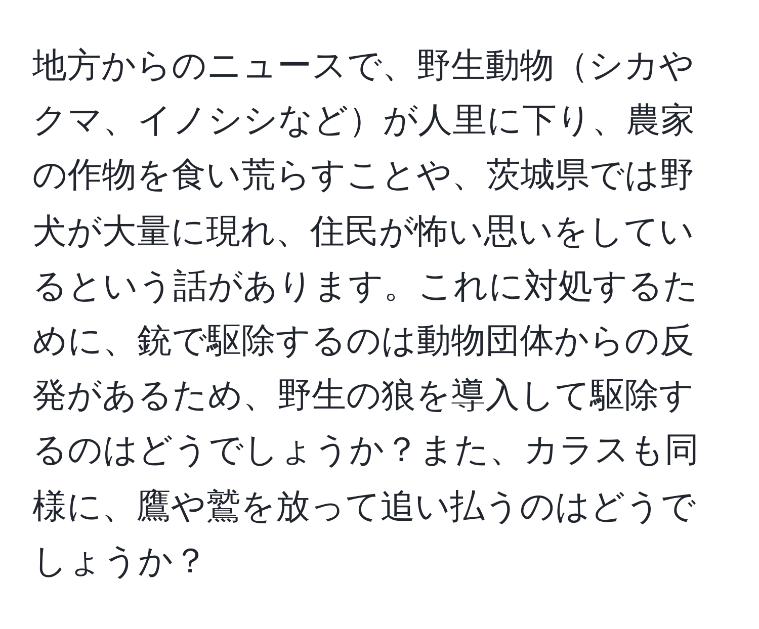 地方からのニュースで、野生動物シカやクマ、イノシシなどが人里に下り、農家の作物を食い荒らすことや、茨城県では野犬が大量に現れ、住民が怖い思いをしているという話があります。これに対処するために、銃で駆除するのは動物団体からの反発があるため、野生の狼を導入して駆除するのはどうでしょうか？また、カラスも同様に、鷹や鷲を放って追い払うのはどうでしょうか？