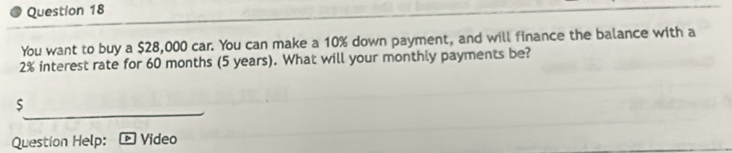 You want to buy a $28,000 car. You can make a 10% down payment, and will finance the balance with a
2% interest rate for 60 months (5 years). What will your monthly payments be?
$
Question Help: Video