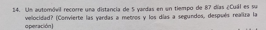 Un automóvil recorre una distancia de 5 yardas en un tiempo de 87 días ¿Cuál es su 
velocidad? (Convierte las yardas a metros y los días a segundos, después realiza la 
operación)