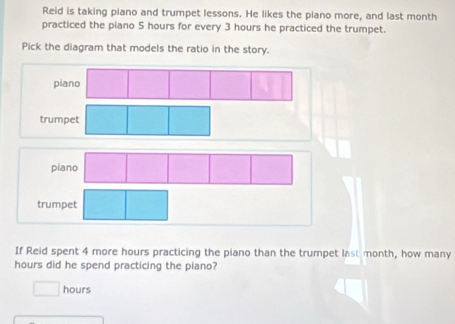 Reid is taking piano and trumpet lessons. He likes the piano more, and last month 
practiced the piano 5 hours for every 3 hours he practiced the trumpet. 
Pick the diagram that models the ratio in the story. 
trumpet 
trumpet 
If Reid spent 4 more hours practicing the piano than the trumpet last month, how many
hours did he spend practicing the piano?
hours