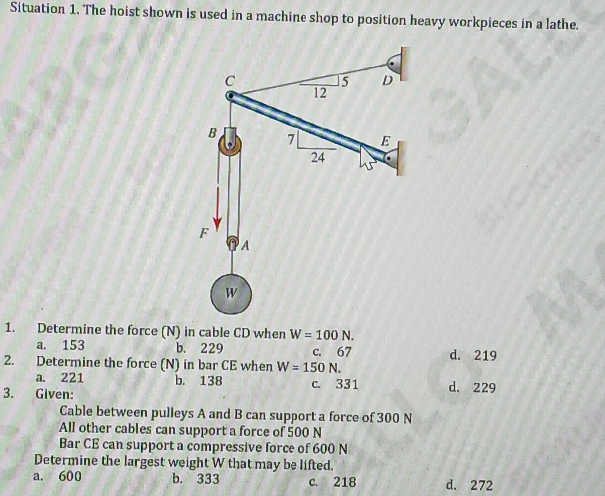 Situation 1. The hoist shown is used in a machine shop to position heavy workpieces in a lathe.
1. Determine the force (N) in cable CD when W=100N.
a. 153 b. 229 c. 67
d. 219
2. Determine the force (N) in bar CE when W=150N.
a. 221 b. 138 c. 331 d. 229
3. Given:
Cable between pulleys A and B can support a force of 300 N
All other cables can support a force of 500 N
Bar CE can support a compressive force of 600 N
Determine the largest weight W that may be lifted.
a. 600 b. 333 c. 218 d. 272