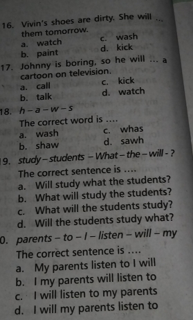 Vivin's shoes are dirty. She will_
them tomorrow.
a. watch c. wash
b. paint d. kick
17. Johnny is boring, so he will ... a
cartoon on television.
a. call c. kick
b. talk d. watch
18. h-a-w-s
The correct word is ....
a. wash c. whas
b. shaw d. sawh
9. study— students — What — the - will -?
The correct sentence is ....
a. Will study what the students?
b. What will study the students?
c. What will the students study?
d. Will the students study what?
0. parents - to − I - listen - wil 1- my
The correct sentence is ....
a. My parents listen to I will
b. I my parents will listen to
c. I will listen to my parents
d. I will my parents listen to