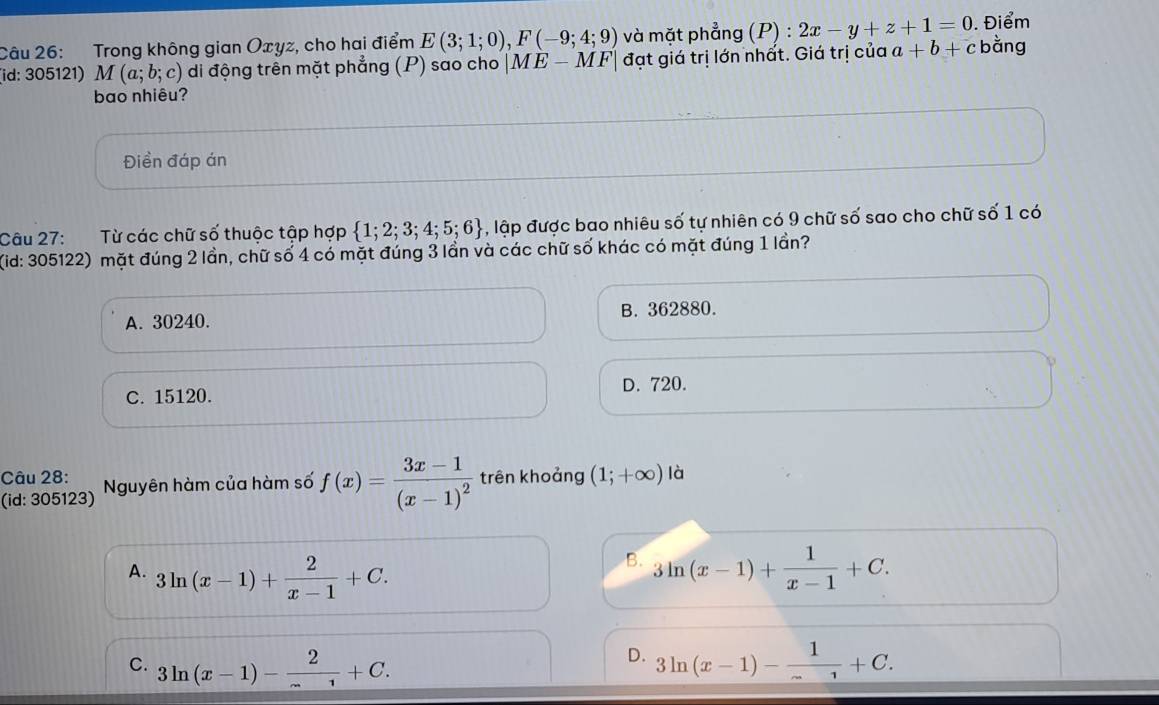 Trong không gian Oxyz, cho hai điểm E(3;1;0), F(-9;4;9) và mặt phẳng (P) : 2x-y+z+1=0. Điểm bằng
(id: 305121) M (a;b;c) di động trên mặt phẳng (P) sao cho |ME-MF| đạt giá trị lớn nhất. Giá trị của a+b+c
bao nhiêu?
Điền đáp án
Câu 27: Từ các chữ số thuộc tập hợp  1;2;3;4;5;6 , lập được bao nhiêu số tự nhiên có 9 chữ số sao cho chữ số 1 có
(id: 305122) mặt đúng 2 lần, chữ số 4 có mặt đúng 3 lần và các chữ số khác có mặt đúng 1 lần?
A. 30240. B. 362880.
D. 720.
C. 15120.
Câu 28:
(id: 305123) Nguyên hàm của hàm số f(x)=frac 3x-1(x-1)^2 trên khoảng (1;+∈fty ) là
B.
A. 3ln (x-1)+ 2/x-1 +C. 3ln (x-1)+ 1/x-1 +C.
D.
C. 3ln (x-1)- 2/x-1 +C. 3ln (x-1)- 1/x +C.