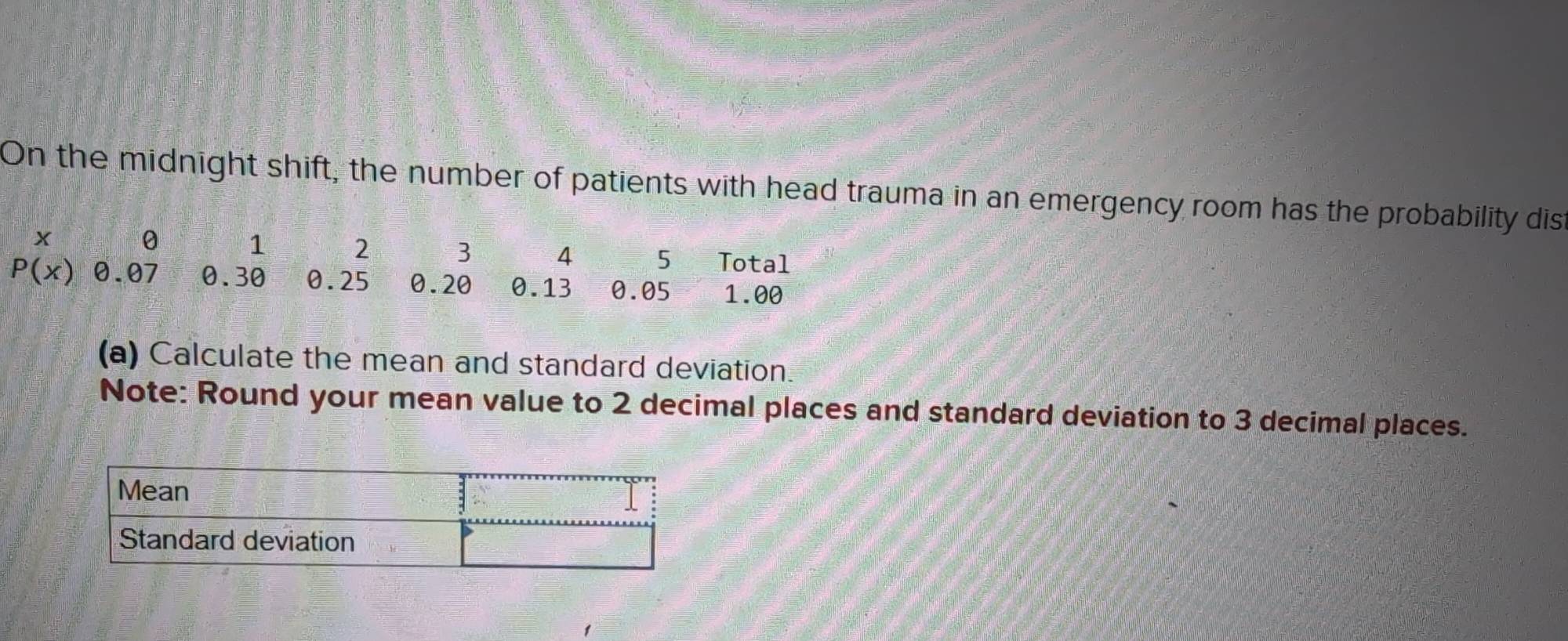 On the midnight shift, the number of patients with head trauma in an emergency room has the probability dist
x 0 1 2 3 4 5 Total
P(x) 0.07 0.30 0.25 0.20 0.13 0.05 1.00
(a) Calculate the mean and standard deviation. 
Note: Round your mean value to 2 decimal places and standard deviation to 3 decimal places.