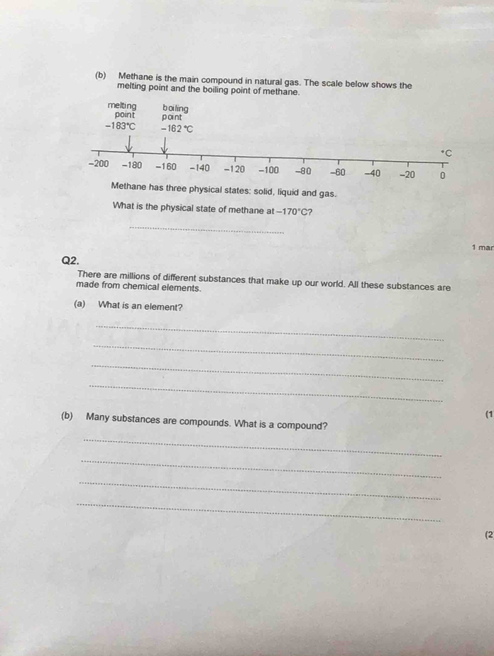 Methane is the main compound in natural gas. The scale below shows the 
melting point and the boiling point of methane. 
melting boi ling 
point point
-183°C -162°C
+C
-200 -180 -160 -140 -120 -100 -80 -60 -40 -20 0
Methane has three physical states: solid, liquid and gas. 
What is the physical state of methane at -170°C ? 
_ 
1 mar 
Q2. 
There are millions of different substances that make up our world. All these substances are 
made from chemical elements. 
(a) What is an element? 
_ 
_ 
_ 
_ 
(1 
(b) Many substances are compounds. What is a compound? 
_ 
_ 
_ 
_ 
(2