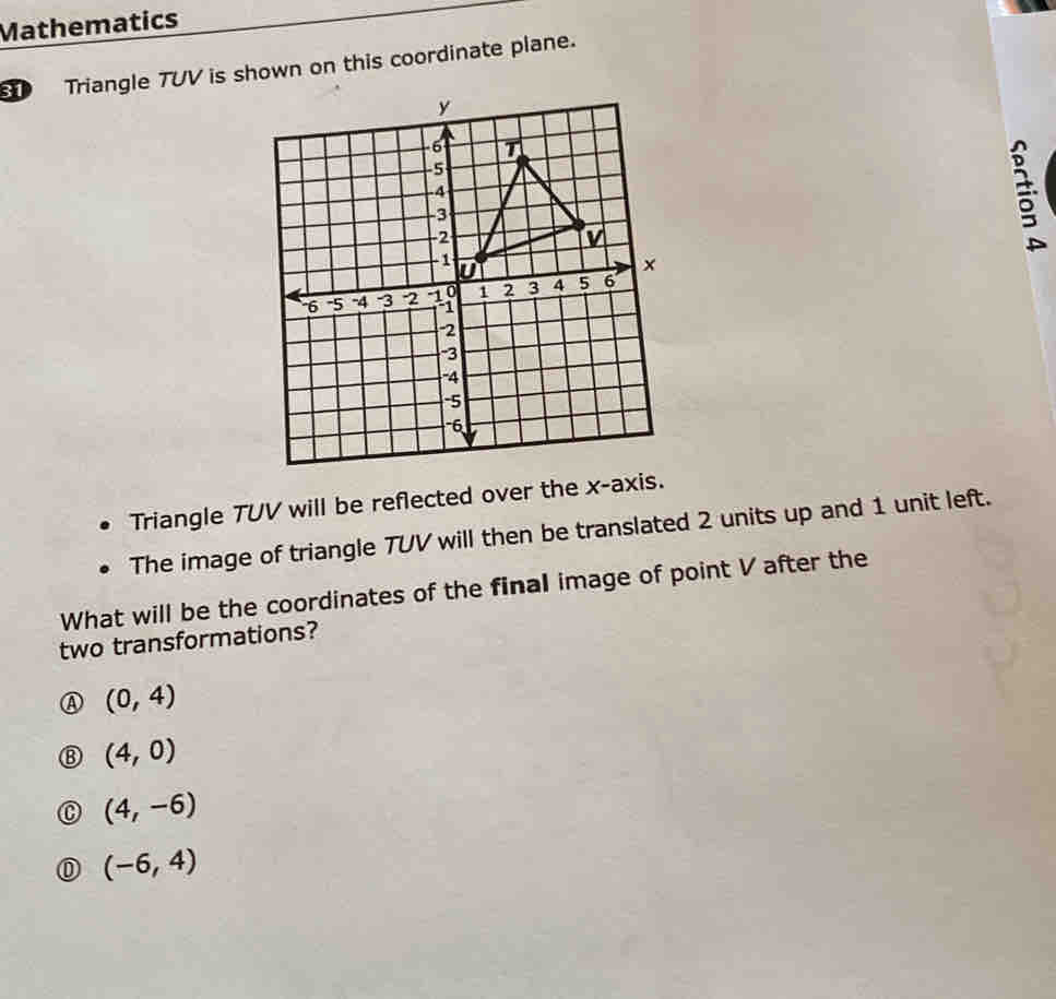 Mathematics
Triangle TUV is shown on this coordinate plane.
Triangle TUV will be reflected over the x-axis.
The image of triangle TUV will then be translated 2 units up and 1 unit left.
What will be the coordinates of the final image of point V after the
two transformations?
(0,4)
(4,0)
(4,-6)
(-6,4)