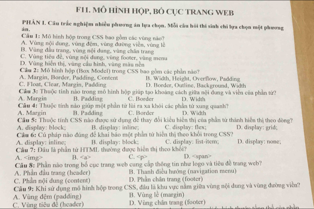 F11. MÔ HÌNH HỌP, BÓ CỤC TRANG WEB
PHÀN I. Câu trắc nghiệm nhiều phương án lựa chọn. Mỗi câu hỏi thí sinh chỉ lựa chọn một phương
án.
Câu 1: Mô hình hộp trong CSS bao gồm các vùng nào?
A. Vùng nội dung, vùng đệm, vùng đường viền, vùng lề
B. Vùng đầu trang, vùng nội dung, vùng chân trang
C. Vùng tiêu đề, vùng nội dung, vùng footer, vùng menu
D. Vùng hiển thị, vùng cấu hình, vùng màu nền
Câu 2: Mô hình hộp (Box Model) trong CSS bao gồm các phần nào?
A. Margin, Border, Padding, Content B. Width, Height, Overflow, Padding
C. Float, Clear, Margin, Padding D. Border, Outline, Background, Width
Câu 3: Thuộc tính nào trong mô hình hộp giúp tạo khoảng cách giữa nội dung và viền của phần tử?
A. Margin B. Padding C. Border D. Width
Câu 4: Thuộc tính nào giúp một phần tử lùi ra xa khỏi các phần tử xung quanh?
A. Margin B. Padding C. Border D. Width
Câu 5: Thuộc tính CSS nào được sử dụng để thay đổi kiểu hiển thị của phần tử thành hiển thị theo dòng?
A. display: block; B. display: inline; C. display: flex; D. display: grid;
Câu 6: Cú pháp nào đúng để khai báo một phần tử hiển thị theo khối trong CSS?
A. display: inline; B. display: block; C. display: list-item; D. display: none;
Câu 7: Đâu là phần tử HTML thường được hiển thị theo khối?
A. B. C. D.
Câu 8: Phần nào trong bố cục trang web cung cấp thộng tin như logo và tiêu đề trang web?
A. Phần đầu trang (header) B. Thanh điều hướng (navigation menu)
C. Phần nội dung (content) D. Phần chân trang (footer)
Câu 9: Khi sử dụng mô hình hộp trong CSS, đâu là khu vực nằm giữa vùng nội dung và vùng đường viền?
A. Vùng đệm (padding) B. Vùng lề (margin)
C. Vùng tiêu đề (header) D. Vùng chân trang (footer)
ng thể của phần