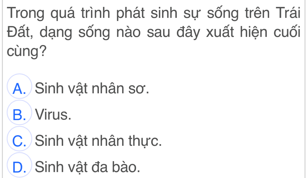 Trong quá trình phát sinh sự sống trên Trái
Đất, dạng sống nào sau đây xuất hiện cuối
cùng?
A. Sinh vật nhân sơ.
B. Virus.
C. Sinh vật nhân thực.
D. Sinh vật đa bào.