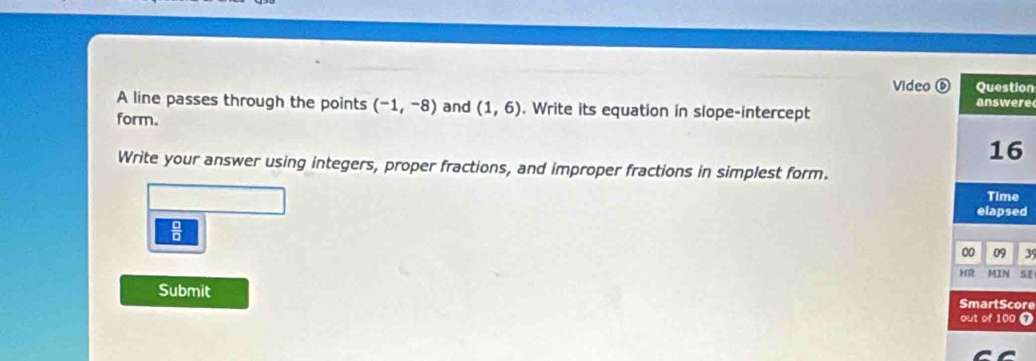 Video on 
re 
A line passes through the points (-1,-8) and (1,6). Write its equation in slope-intercept 
form. 
Write your answer using integers, proper fractions, and improper fractions in simplest form. 
d
 6/8 
39 
Submit re 
7