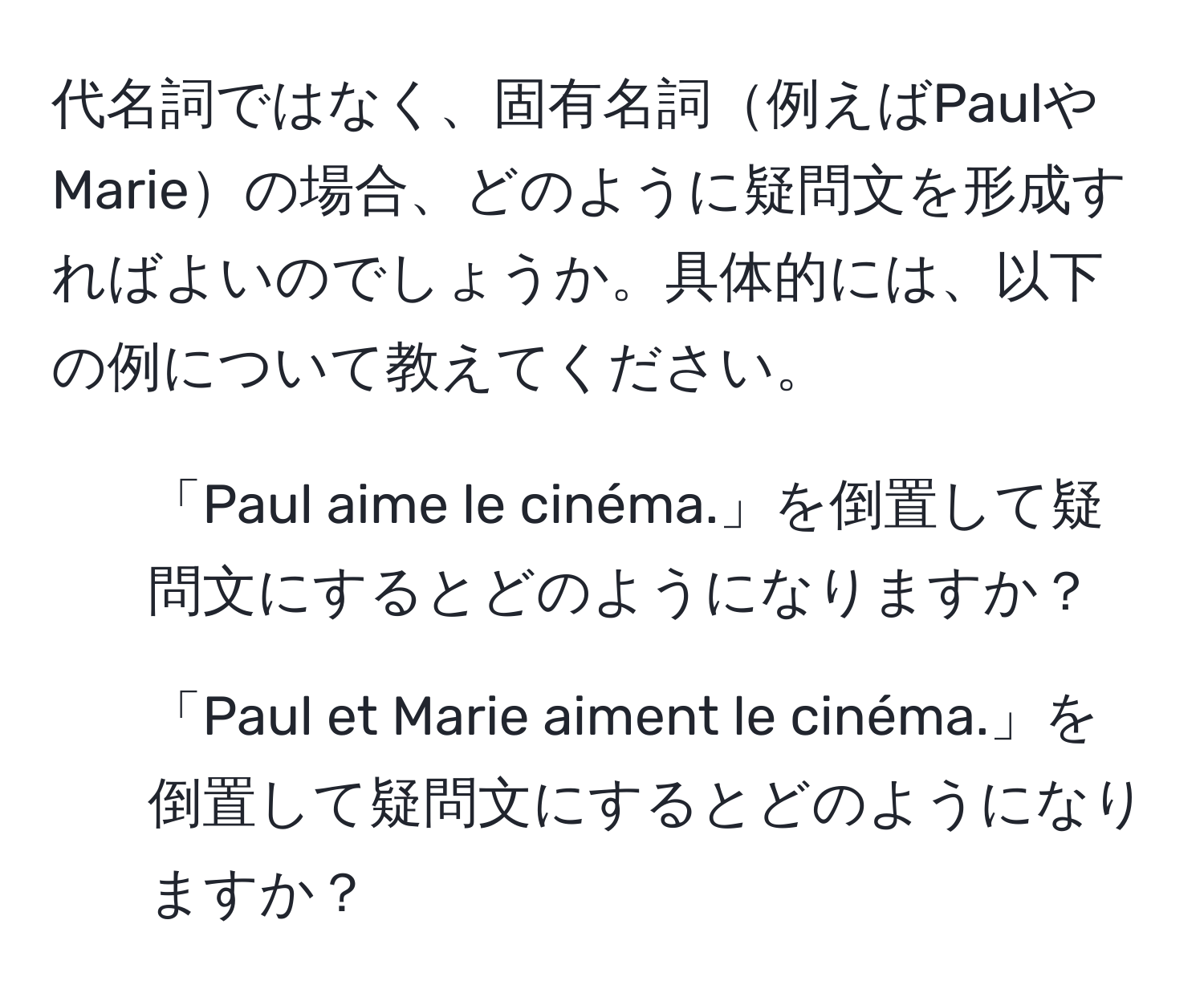 代名詞ではなく、固有名詞例えばPaulやMarieの場合、どのように疑問文を形成すればよいのでしょうか。具体的には、以下の例について教えてください。
1. 「Paul aime le cinéma.」を倒置して疑問文にするとどのようになりますか？ 
2. 「Paul et Marie aiment le cinéma.」を倒置して疑問文にするとどのようになりますか？