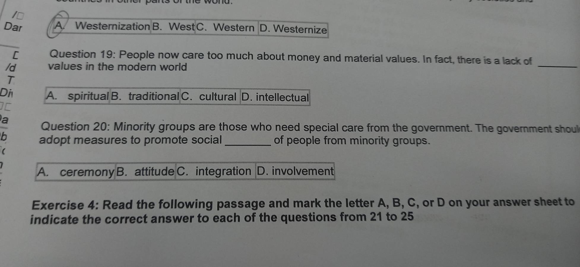 ⊥
Dar A. Westernization B. West C. Western D. Westernize
[ Question 19: People now care too much about money and material values. In fact, there is a lack of
/d values in the modern world
_
T
Di
A. spiritual B. traditional C. cultural D. intellectual
IC
a
Question 20: Minority groups are those who need special care from the government. The government shoul
b
adopt measures to promote social _of people from minority groups.
A. ceremony B. attitude C. integration D. involvement
Exercise 4: Read the following passage and mark the letter A, B, C, or D on your answer sheet to
indicate the correct answer to each of the questions from 21 to 25