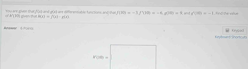 You are given that f(x) and g(x) are differentiable functions and that f(10)=-3, f'(10)=-6, g(10)=9 , and g'(10)=-1. Find the value 
of h'(10) given that h(x)=f(x)· g(x). 
Answer 6 Points Keypad 
Keyboard Shortcuts
h'(10)=□