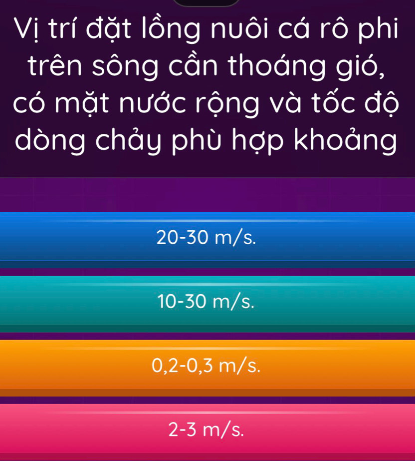 Vị trí đặt lồng nuôi cá rô phi
trên sông cần thoáng gió,
có mặt nước rộng và tốc độ
dòng chảy phù hợp khoảng
20-30 m/s.
10-30 m/s.
0,2-0,3 m/s.
2-3 m/s.