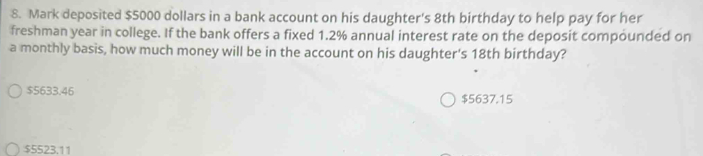 Mark deposited $5000 dollars in a bank account on his daughter's 8th birthday to help pay for her
freshman year in college. If the bank offers a fixed 1.2% annual interest rate on the deposit compounded on
a monthly basis, how much money will be in the account on his daughter's 18th birthday?
$5633.46
$5637.15
$5523.11