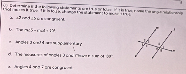 3.) Determine if the following statements are true or false. If it is true, name the angle relationship 
that makes it true, if it is false, change the statement to make it true. 
a. ∠ 2 and ∠ 6 are congruent. 
b. The m∠ 5+m∠ 6=90°. 
c. Angles 3 and 4 are supplementary. 
d. The measures of angles 3 and 7 have a sum of 180°. 
e. Angles 4 and 7 are congruent.