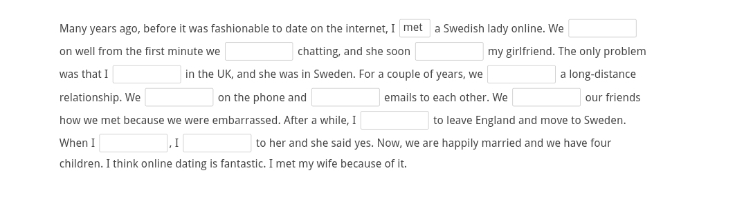 Many years ago, before it was fashionable to date on the internet, I met a Swedish lady online. We □
on well from the first minute we □ chatting, and she soon □ my girlfriend. The only problem 
was that I □ in the UK, and she was in Sweden. For a couple of years, we □ a long-distance 
relationship. We □ on the phone and □ emails to each other. We □ our friends 
how we met because we were embarrassed. After a while, I □ to leave England and move to Sweden. 
When I □ ,I□ to her and she said yes. Now, we are happily married and we have four 
children. I think online dating is fantastic. I met my wife because of it.