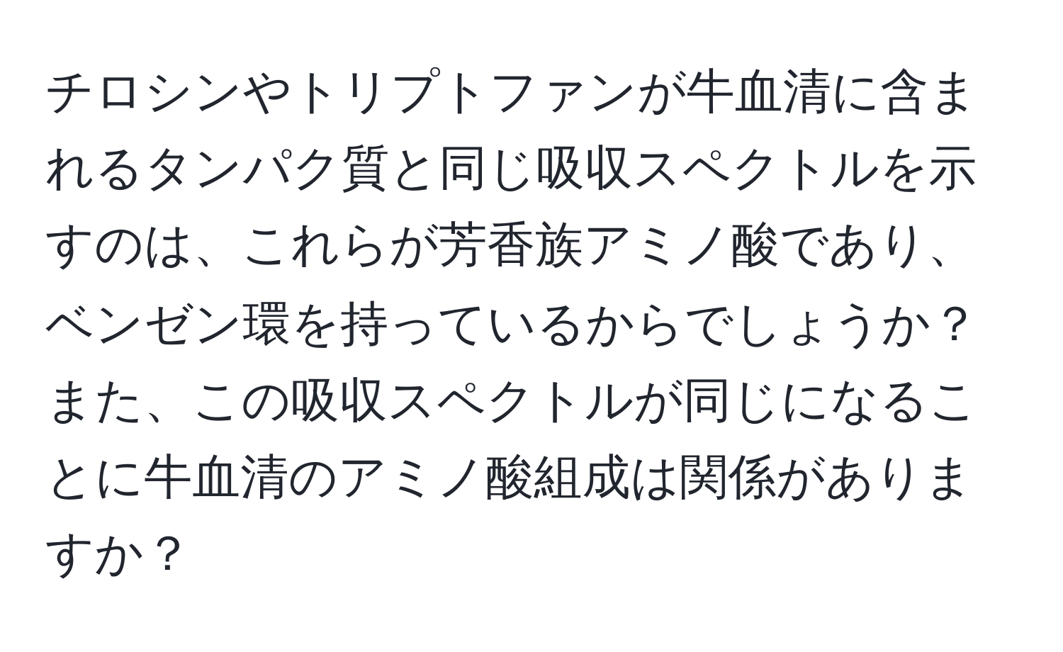 チロシンやトリプトファンが牛血清に含まれるタンパク質と同じ吸収スペクトルを示すのは、これらが芳香族アミノ酸であり、ベンゼン環を持っているからでしょうか？また、この吸収スペクトルが同じになることに牛血清のアミノ酸組成は関係がありますか？